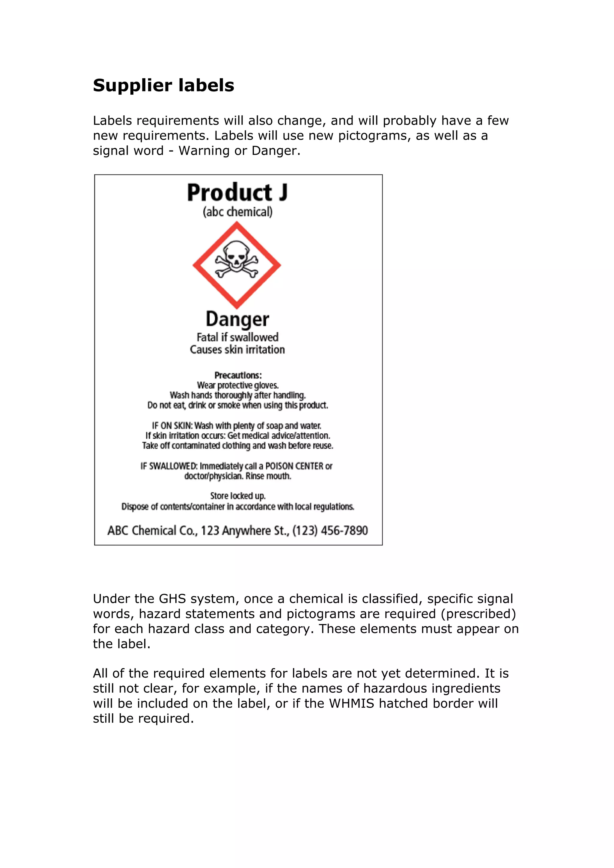 Supplier labels
Labels requirements will also change, and will probably have a few
new requirements. Labels will use new pictograms, as well as a
signal word - Warning or Danger.
Under the GHS system, once a chemical is classified, specific signal
words, hazard statements and pictograms are required (prescribed)
for each hazard class and category. These elements must appear on
the label.
All of the required elements for labels are not yet determined. It is
still not clear, for example, if the names of hazardous ingredients
will be included on the label, or if the WHMIS hatched border will
still be required.
 