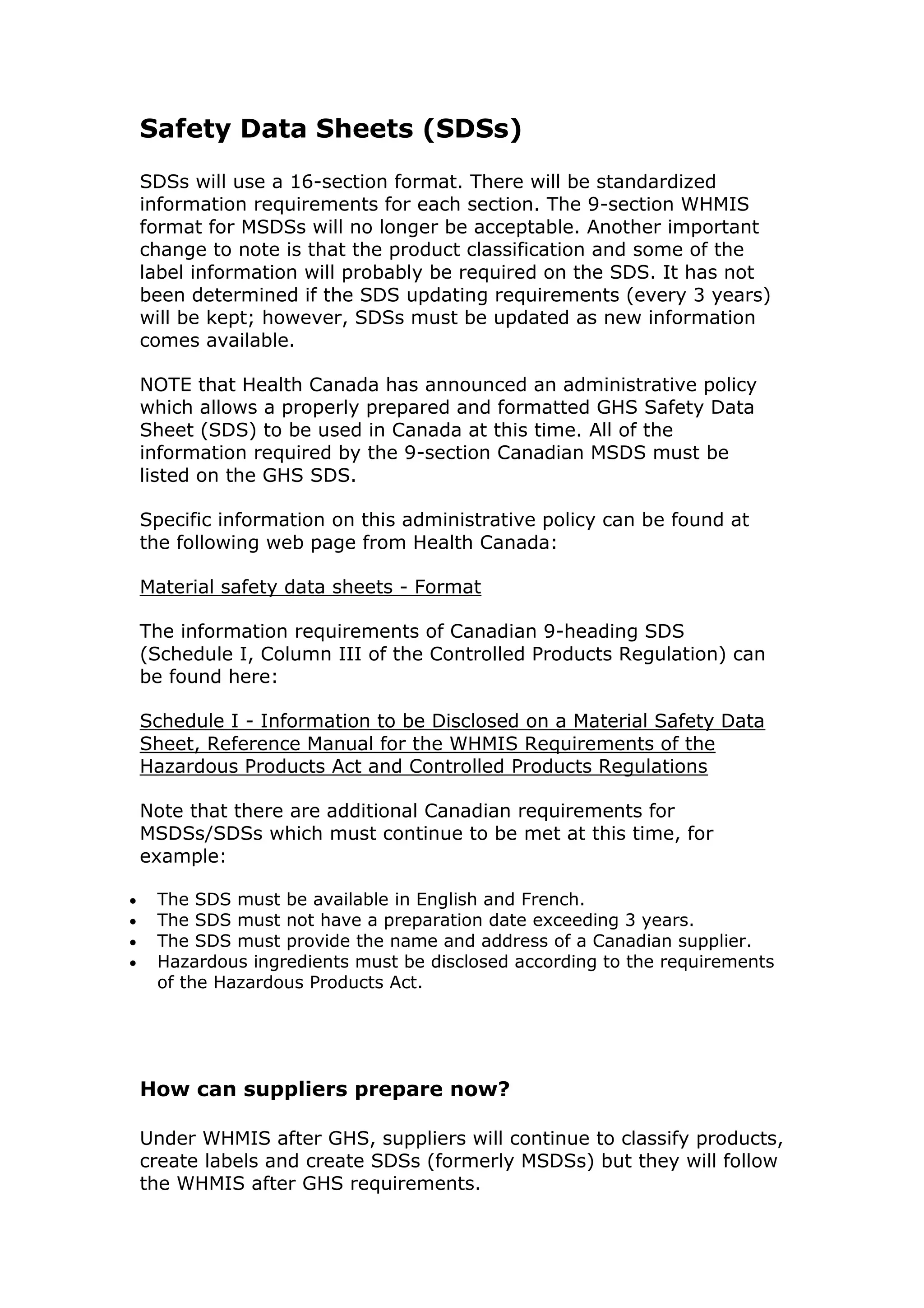 Safety Data Sheets (SDSs)
SDSs will use a 16-section format. There will be standardized
information requirements for each section. The 9-section WHMIS
format for MSDSs will no longer be acceptable. Another important
change to note is that the product classification and some of the
label information will probably be required on the SDS. It has not
been determined if the SDS updating requirements (every 3 years)
will be kept; however, SDSs must be updated as new information
comes available.
NOTE that Health Canada has announced an administrative policy
which allows a properly prepared and formatted GHS Safety Data
Sheet (SDS) to be used in Canada at this time. All of the
information required by the 9-section Canadian MSDS must be
listed on the GHS SDS.
Specific information on this administrative policy can be found at
the following web page from Health Canada:
Material safety data sheets - Format
The information requirements of Canadian 9-heading SDS
(Schedule I, Column III of the Controlled Products Regulation) can
be found here:
Schedule I - Information to be Disclosed on a Material Safety Data
Sheet, Reference Manual for the WHMIS Requirements of the
Hazardous Products Act and Controlled Products Regulations
Note that there are additional Canadian requirements for
MSDSs/SDSs which must continue to be met at this time, for
example:
 The SDS must be available in English and French.
 The SDS must not have a preparation date exceeding 3 years.
 The SDS must provide the name and address of a Canadian supplier.
 Hazardous ingredients must be disclosed according to the requirements
of the Hazardous Products Act.
How can suppliers prepare now?
Under WHMIS after GHS, suppliers will continue to classify products,
create labels and create SDSs (formerly MSDSs) but they will follow
the WHMIS after GHS requirements.
 