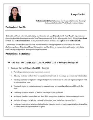 Lavya Suchal
Relationship Officer (Business Development / Priority Banking/
Customer Relationship/Portfolio/Investment Sales)
Professional Profile
Top-notch self-motivated private banking and financial services Executive with Four Year’s experience in
managing Business Development and Client Management at the Senior Management Level. Maintain excellent
written and oral communication skills, problem resolution abilities, and high level of confidentiality.
Demonstrate history of successful client acquisition while developing financial solutions to the issues
challenging clients. Highlighted leadership qualities and the ability to manage, train and mentor individuals
from varying backgrounds, while promoting team values.
Professional Experience
 ABU DHABI COMMERCIAL BANK, Dubai, UAE in Priority Banking Unit
 Customer Service Officer - (Jan 2012 – Dec2012)
 Providing extending service to premium customer
 Advising customer on their how to maintain their accounts to encourage good customer relationship.
 Handling customer complaints with great importance and sensitivity, and solving the complaint with
in minimum time span.
 Constantly trying to contact customer in regards to new service and products available with the
Bank.
 Following up on the process of account opening with the credit unit.
 Setting up Standard Instructions and Auto debit instructions depending on customer requirement.
 Assisting Managers in Solving various Credit related issue including- Account block,
 Implement customized solutions, tailored to the changing needs of each respective client, in an effort
to help clients achieve their financial goals.
 