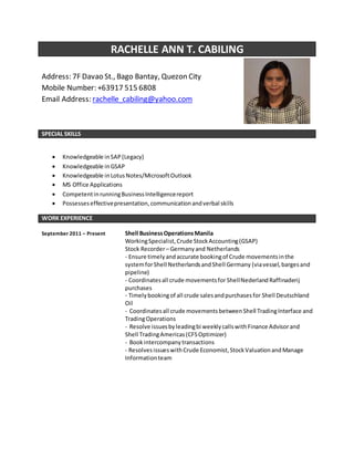 RACHELLE ANN T. CABILING
Address: 7F Davao St., Bago Bantay, Quezon City
Mobile Number: +63917 515 6808
Email Address: rachelle_cabiling@yahoo.com
SPECIAL SKILLS
 Knowledgeable inSAP(Legacy)
 Knowledgeable inGSAP
 Knowledgeable inLotusNotes/MicrosoftOutlook
 MS Office Applications
 CompetentinrunningBusinessIntelligencereport
 Possesseseffectivepresentation,communicationandverbal skills
WORK EXPERIENCE
September 2011 – Present Shell BusinessOperationsManila
WorkingSpecialist,Crude StockAccounting(GSAP)
Stock Recorder– Germanyand Netherlands
- Ensure timelyandaccurate bookingof Crude movementsinthe
systemforShell NetherlandsandShell Germany (viavessel,bargesand
pipeline)
- Coordinatesall crude movementsfor ShellNederland Raffinaderij
purchases
- Timelybookingof all crude salesandpurchasesfor Shell Deutschland
Oil
- Coordinatesall crude movements betweenShell TradingInterface and
TradingOperations
- Resolve issuesbyleadingbi weeklycallswithFinance Advisorand
Shell TradingAmericas(CFSOptimizer)
- Bookintercompanytransactions
- ResolvesissueswithCrude Economist,StockValuationandManage
Informationteam
 