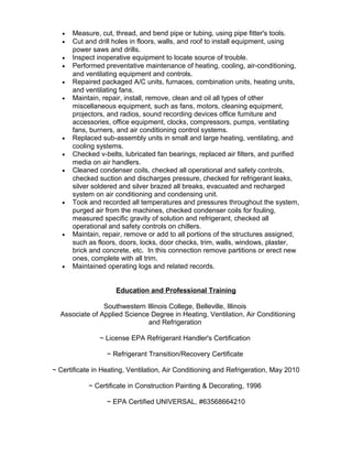 • Measure, cut, thread, and bend pipe or tubing, using pipe fitter's tools.
• Cut and drill holes in floors, walls, and roof to install equipment, using
power saws and drills.
• Inspect inoperative equipment to locate source of trouble.
• Performed preventative maintenance of heating, cooling, air-conditioning,
and ventilating equipment and controls.
• Repaired packaged A/C units, furnaces, combination units, heating units,
and ventilating fans.
• Maintain, repair, install, remove, clean and oil all types of other
miscellaneous equipment, such as fans, motors, cleaning equipment,
projectors, and radios, sound recording devices office furniture and
accessories, office equipment, clocks, compressors, pumps, ventilating
fans, burners, and air conditioning control systems.
• Replaced sub-assembly units in small and large heating, ventilating, and
cooling systems.
• Checked v-belts, lubricated fan bearings, replaced air filters, and purified
media on air handlers.
• Cleaned condenser coils, checked all operational and safety controls,
checked suction and discharges pressure, checked for refrigerant leaks,
silver soldered and silver brazed all breaks, evacuated and recharged
system on air conditioning and condensing unit.
• Took and recorded all temperatures and pressures throughout the system,
purged air from the machines, checked condenser coils for fouling,
measured specific gravity of solution and refrigerant, checked all
operational and safety controls on chillers.
• Maintain, repair, remove or add to all portions of the structures assigned,
such as floors, doors, locks, door checks, trim, walls, windows, plaster,
brick and concrete, etc. In this connection remove partitions or erect new
ones, complete with all trim.
• Maintained operating logs and related records.
Education and Professional Training
Southwestern Illinois College, Belleville, Illinois
Associate of Applied Science Degree in Heating, Ventilation, Air Conditioning
and Refrigeration
~ License EPA Refrigerant Handler's Certification
~ Refrigerant Transition/Recovery Certificate
~ Certificate in Heating, Ventilation, Air Conditioning and Refrigeration, May 2010
~ Certificate in Construction Painting & Decorating, 1996
~ EPA Certified UNIVERSAL, #63568664210
 