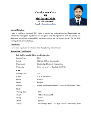 Curriculum Vitae
Of
Md. Jasim Uddin
Cell: +880 1680-333022
E-mail: jsljasim@gmail.com
Career Objective:
I want to build up a rising and shiny career in a renowned organization where I can update and
enhance my managerial capabilities and can grow with the organization with my loyalty and
dedication towards my responsibility and to the nation and can prepare myself for the forth
coming globalization challenge.
Experience:
I have some experience of salesman from Rong Berong fashion house
Educational Qualification:
B.Sc. in Electrical & Electronic Engineering
Passing Year 2015.
Result CGPA is 3.03 on the scale of 4.
Department Electrical & Electronic Engineering.
University Green University of Bangladesh (GUB).
H.S.C
Passing Year 2011.
Result 3.30 on the scale of 5.
Group Science.
Board Rajshahi.
College Shahid Nurul Hossain Degree College, Kashinathpur, Pabna.
S.S.C
Passing Year 2009.
Result 3.81 on the scale of 5.
Group Science.
Board Rajshahi.
School Kashinathpur Abdul Latif High School, Kashinathpur, Pabna.
 
