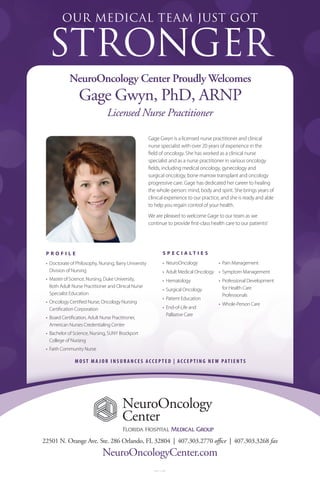 FHMG-15-25881
NeuroOncology Center Proudly Welcomes
Gage Gwyn, PhD, ARNP
22501 N. Orange Ave. Ste. 286 Orlando, FL 32804 | 407.303.2770 office | 407.303.3268 fax
NeuroOncologyCenter.com
Gage Gwyn is a licensed nurse practitioner and clinical
nurse specialist with over 20 years of experience in the
field of oncology. She has worked as a clinical nurse
specialist and as a nurse practitioner in various oncology
fields, including medical oncology, gynecology and
surgical oncology, bone marrow transplant and oncology
progressive care. Gage has dedicated her career to healing
the whole-person: mind, body and spirit. She brings years of
clinical experience to our practice, and she is ready and able
to help you regain control of your health.
We are pleased to welcome Gage to our team as we
continue to provide first-class health care to our patients!
OUR MEDICAL TEAM JUST GOT
STRONGER
Licensed Nurse Practitioner
S P E C I A L T I E S
•	 NeuroOncology
•	 Adult Medical Oncology
•	 Hematology
•	 Surgical Oncology
•	 Patient Education
•	 End-of-Life and
Palliative Care
•	 Pain Management
•	 Symptom Management
•	 Professional Development
for Health Care
Professionals
•	 Whole-Person Care
M O S T M A J O R I N S U R A N C E S A C C E P T E D | A C C E P T I N G N E W PAT I E N T S
P R O F I L E
•	 Doctorate of Philosophy, Nursing, Barry University
Division of Nursing
•	 Master of Science, Nursing, Duke University,
Both Adult Nurse Practitioner and Clinical Nurse
Specialist Education
•	 Oncology Certified Nurse, Oncology Nursing
Certification Corporation
•	 Board Certification, Adult Nurse Practitioner,
American Nurses Credentialing Center
•	 Bachelor of Science, Nursing, SUNY Brockport
College of Nursing
•	 Faith Community Nurse
 