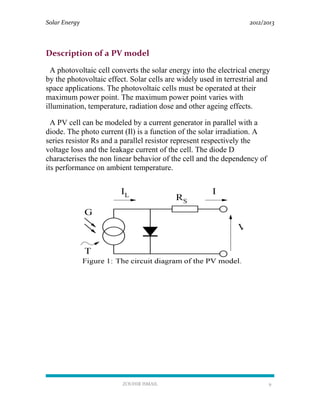 Solar Energy 2012/2013
ZOUHIR ISMAIL 9
Description of a PV model
A photovoltaic cell converts the solar energy into the electrical energy
by the photovoltaic effect. Solar cells are widely used in terrestrial and
space applications. The photovoltaic cells must be operated at their
maximum power point. The maximum power point varies with
illumination, temperature, radiation dose and other ageing effects.
A PV cell can be modeled by a current generator in parallel with a
diode. The photo current (Il) is a function of the solar irradiation. A
series resistor Rs and a parallel resistor represent respectively the
voltage loss and the leakage current of the cell. The diode D
characterises the non linear behavior of the cell and the dependency of
its performance on ambient temperature.
 