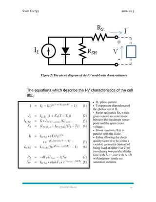Solar Energy 2012/2013
ZOUHIR ISMAIL 10
Figure 2: The circuit diagram of the PV model with shunt resistance
The equations which describe the I-V characteristics of the cell
are:
 IL: photo current
 Temperature dependence of
the photo current IL.
 Series resistance Rs, which
gives a more accurate shape
between the maximum power
point and the open circuit
voltage.
 Shunt resistance Rsh in
parallel with the diode.
 Either allowing the diode
quality factor n to be- come a
variable parameter (instead of
being ﬁxed at either 1 or 2) or
introducing two parallel diodes
(one with A =1, one with A =2)
with indepen- dently set
saturation currents.
 