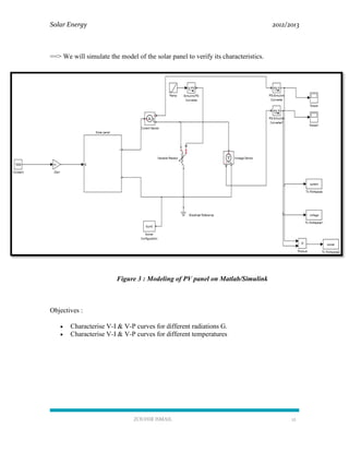 Solar Energy 2012/2013
ZOUHIR ISMAIL 12
==> We will simulate the model of the solar panel to verify its characteristics.
Figure 3 : Modeling of PV panel on Matlab/Simulink
Objectives :
 Characterise V-I & V-P curves for different radiations G.
 Characterise V-I & V-P curves for different temperatures
 
