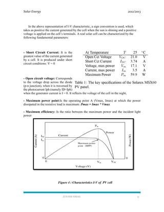 Solar Energy 2012/2013
ZOUHIR ISMAIL 13
In the above representation of I-V characteristic, a sign convention is used, which
takes as positive the current generated by the cell when the sun is shining and a positive
voltage is applied on the cell’s terminals. A real solar cell can be characterized by the
following fundamental parameters:
- Short Circuit Current: It is the
greatest value of the current generated
by a cell. It is produced under short
circuit conditions: V = 0
- Open circuit voltage: Corresponds
to the voltage drop across the diode
(p-n junction), when it is traversed by
the photocurrent Iph (namely ID=Iph)
when the generator current is I = 0. It reflects the voltage of the cell in the night,
- Maximum power point:Is the operating point A (Vmax, Imax) at which the power
dissipated in the resistive load is maximum: Pmax = Imax * Vmax
- Maximum efficiency: Is the ratio between the maximum power and the incident light
power
Figure 4 : Characteristics I-V of PV cell
 