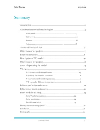 Solar Energy 2012/2013
ZOUHIR ISMAIL 1
Summary
Introduction ………………………………………………………………………….………………2
Mainstream renewable technologies ………………….…………………………………3
Wind power………………………………………………… …………………3
Hydropower………………………………………………………………………4
Biomass……………………………………………………………………………6
Solar energy……………………………………………… ……………………6
History of Photovoltaics …………………….…………………………………………………7
Objectives of my project…………….…………………………………………………………7
Solar cell structure…………….…………………………………………………..…………….8
Description of PV model………….………………………………………………….………9
Objectives of my project…………….…………………………………………………………8
Areas of operating PV model……………………………………………………………….14
V-I cures…………………………………………………………………………………..………....15
V-I curves for different radiations………………………………………………………15
V-P curves for different radiations………………………………………………………16
V-I curves for different temperatures………….………………………………………17
V-P curves for different temperatures……………………………………………..…18
Influence of series resistances………………………………………..……………………19
Influence of shunt resistances…………………………………………………………..…21
From modules to array……………………….……………………………….………………23
Serie/Parallel association…………………………………………………………23
Serie association……………………………………………..………………………24
Parallel association…………………………..………………………………………25
How to maximize energy (MPPT)………………………………..…………………………………………26
Conclusion……………………………………………………………………………………………………………...28
Bibliography……………………………………………………………………………………………………………29
 