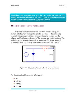 Solar Energy 2012/2013
ZOUHIR ISMAIL 19
Radiations and temperatures are the two main parameters that
modify the characteristics of PV cells. These parameters should be
carefully considered when setting up solar panels.
The influence of Series Resistances
Series resistance in a solar cell has three causes: firstly, the
movement of current through the emitter and base of the solar cell;
secondly, the contact resistance between the metal contact and the
silicon; and finally the resistance of the top and rear metal contacts. The
main impact of series resistance is to reduce the fill factor, although
excessively high values may also reduce the short-circuit current.
Figure 10 : Schematic of a solar cell with series resistance.
For the simulation, I increase the value of Rs :
Rs
2.5 * Rs
3.5 * Rs
20 * Rs
 