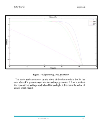 Solar Energy 2012/2013
ZOUHIR ISMAIL 20
Figure 11 : Influence of Serie Resistance
The series resistance react on the slope of the characteristic I-V in the
area where PV generator operates as a voltage generator. It does not affect
the open-circuit voltage, and when R is too high, it decreases the value of
curent short-circuit.
0 5 10 15 20 25
0
0.5
1
1.5
2
2.5
3
3.5
4
Voltage (V)
Current(A)
Influence on Rs
rs
2.5rs
3.5rs
20rs
 