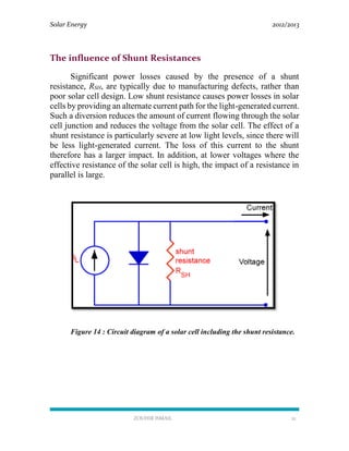 Solar Energy 2012/2013
ZOUHIR ISMAIL 21
The influence of Shunt Resistances
Significant power losses caused by the presence of a shunt
resistance, RSH, are typically due to manufacturing defects, rather than
poor solar cell design. Low shunt resistance causes power losses in solar
cells by providing an alternate current path for the light-generated current.
Such a diversion reduces the amount of current flowing through the solar
cell junction and reduces the voltage from the solar cell. The effect of a
shunt resistance is particularly severe at low light levels, since there will
be less light-generated current. The loss of this current to the shunt
therefore has a larger impact. In addition, at lower voltages where the
effective resistance of the solar cell is high, the impact of a resistance in
parallel is large.
Figure 14 : Circuit diagram of a solar cell including the shunt resistance.
 