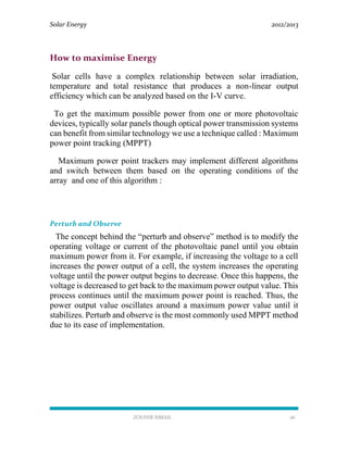 Solar Energy 2012/2013
ZOUHIR ISMAIL 26
How to maximise Energy
Solar cells have a complex relationship between solar irradiation,
temperature and total resistance that produces a non-linear output
efficiency which can be analyzed based on the I-V curve.
To get the maximum possible power from one or more photovoltaic
devices, typically solar panels though optical power transmission systems
can benefit from similar technology we use a technique called : Maximum
power point tracking (MPPT)
Maximum power point trackers may implement different algorithms
and switch between them based on the operating conditions of the
array and one of this algorithm :
Perturb and Observe
The concept behind the “perturb and observe” method is to modify the
operating voltage or current of the photovoltaic panel until you obtain
maximum power from it. For example, if increasing the voltage to a cell
increases the power output of a cell, the system increases the operating
voltage until the power output begins to decrease. Once this happens, the
voltage is decreased to get back to the maximum power output value. This
process continues until the maximum power point is reached. Thus, the
power output value oscillates around a maximum power value until it
stabilizes. Perturb and observe is the most commonly used MPPT method
due to its ease of implementation.
 