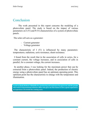 Solar Energy 2012/2013
ZOUHIR ISMAIL 28
Conclusion
The work presented in this report concerns the modeling of a
photovoltaic panel. The study is based on the impact of various
parameters on I (V) and P (V) characteristics of a system of photovoltaic
panels.
The solar cell acts as a generator:
- Current generator
- Voltage generator
The characteristic of I (V) is influenced by many parameters:
temperatures, radiations, serie resistance, shunt resistance.
I found from the result that in the association of cells in series, for a
constant current, the voltage increases, and in association of cells in
parallel, for a constant voltage, the current increases.
In another phase, I was looking for the maximum power that can be
extracted from a photovoltaic panel. Indeed, the production of electric
energy using a photovoltaic panel has an optimum operating point. This
optimum point has the characteristic to change with the temperature and
illumination.
I want to thank Roberto Villafafila for monitoring and assistance has given me and the people
who work in international relations office who gave me this chance to live a great experience,
an experience I'd retried the coming years.
 