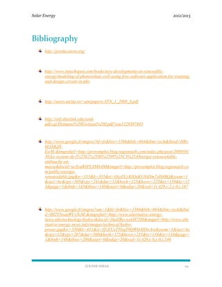 Solar Energy 2012/2013
ZOUHIR ISMAIL 29
Bibliography
http://pveducation.org/
http://www.intechopen.com/books/new-developments-in-renewable-
energy/modeling-of-photovoltaic-cell-using-free-software-application-for-training-
and-design-circuit-in-pho
http://users.utcluj.ro/~atn/papers/ATN_1_2008_8.pdf
http://etd.ohiolink.edu/send-
pdf.cgi/Dzimano%20Gwinyai%20J.pdf?osu1228307443
http://www.google.fr/imgres?hl=fr&biw=1366&bih=664&tbm=isch&tbnid=HRv
8LOiKjH-
EwM:&imgrefurl=http://provemploi.blog.regionsjob.com/index.php/post/2009/04/
30/Le-secteur-de-l%25E2%2580%2599%25C3%25A9nergie-renouvelable-
embauche-en-
masse&docid=ucSyuR8PLXM4AM&imgurl=http://provemploi.blog.regionsjob.co
m/public/energie-
renouvelable.jpg&w=335&h=335&ei=OzzEUcKlOeKU0AXm7oH4BQ&zoom=1
&iact=hc&vpx=305&vpy=241&dur=32&hovh=225&hovw=225&tx=150&ty=12
3&page=1&tbnh=145&tbnw=149&start=0&ndsp=20&ved=1t:429,r:2,s:0,i:167
http://www.google.fr/imgres?um=1&hl=fr&biw=1366&bih=664&tbm=isch&tbni
d=IH2YNzauWCvXzM:&imgrefurl=http://www.alternative-energy-
news.info/technology/hydro/&docid=DaJJBccwebH7JM&imgurl=http://www.alte
rnative-energy-news.info/images/technical/hydro-
power.jpg&w=550&h=411&ei=fTzEUeT5IsqT0QWG4IDwAw&zoom=1&iact=hc
&vpx=12&vpy=267&dur=300&hovh=175&hovw=235&tx=134&ty=134&page=
1&tbnh=149&tbnw=200&start=0&ndsp=20&ved=1t:429,r:0,s:0,i:146
 