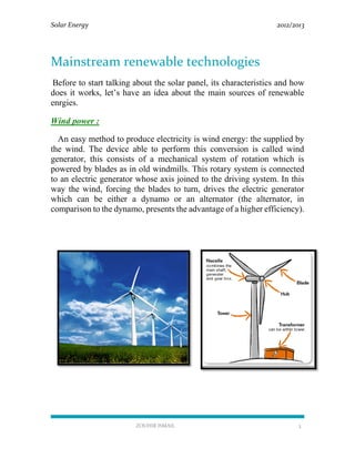 Solar Energy 2012/2013
ZOUHIR ISMAIL 3
Mainstream renewable technologies
Before to start talking about the solar panel, its characteristics and how
does it works, let’s have an idea about the main sources of renewable
enrgies.
Wind power :
An easy method to produce electricity is wind energy: the supplied by
the wind. The device able to perform this conversion is called wind
generator, this consists of a mechanical system of rotation which is
powered by blades as in old windmills. This rotary system is connected
to an electric generator whose axis joined to the driving system. In this
way the wind, forcing the blades to turn, drives the electric generator
which can be either a dynamo or an alternator (the alternator, in
comparison to the dynamo, presents the advantage of a higher efficiency).
 