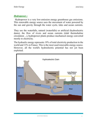 Solar Energy 2012/2013
ZOUHIR ISMAIL 4
Hydropower :
Hydropower is a very low-emission energy greenhouse gas emissions.
This renewable energy source uses the movement of water powered by
the sun and gravity through the water cycle, tides and ocean currents.
They use the waterfalls, natural (waterfalls) or artificial (hydroelectric
dams), the flow of rivers and ocean currents (tidal thermohaline
circulation ...), hydropower plants produce mechanical energy converted
mostly to electricity.
The hydraulic energy represents 19% of total electricity production in the
world and 13% in France. This is the most used renewable energy source.
However, all the world's hydroelectric potential has not yet been
exploited.
 