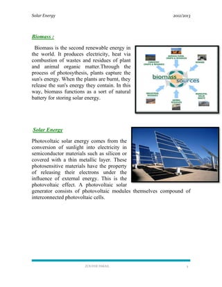 Solar Energy 2012/2013
ZOUHIR ISMAIL 5
Biomass :
Biomass is the second renewable energy in
the world. It produces electricity, heat via
combustion of wastes and residues of plant
and animal organic matter.Through the
process of photosythesis, plants capture the
sun's energy. When the plants are burnt, they
release the sun's energy they contain. In this
way, biomass functions as a sort of natural
battery for storing solar energy.
Solar Energy
Photovoltaic solar energy comes from the
conversion of sunlight into electricity in
semiconductor materials such as silicon or
covered with a thin metallic layer. These
photosensitive materials have the property
of releasing their electrons under the
influence of external energy. This is the
photovoltaic effect. A photovoltaic solar
generator consists of photovoltaic modules themselves compound of
interconnected photovoltaic cells.
 