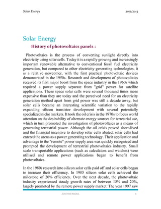 Solar Energy 2012/2013
ZOUHIR ISMAIL 6
Solar Energy
History of photovoltaics panels :
Photovoltaics is the process of converting sunlight directly into
electricity using solar cells. Today it is a rapidly growing and increasingly
important renewable alternative to conventional fossil fuel electricity
generation, but compared to other electricity generating technologies, it
is a relative newcomer, with the first practical photovoltaic devices
demonstrated in the 1950s. Research and development of photovoltaics
received its first major boost from the space industry in the 1960s which
required a power supply separate from "grid" power for satellite
applications. These space solar cells were several thousand times more
expensive than they are today and the perceived need for an electricity
generation method apart from grid power was still a decade away, but
solar cells became an interesting scientific variation to the rapidly
expanding silicon transistor development with several potentially
specialized niche markets. It took the oil crisis in the 1970s to focus world
attention on the desirability of alternate energy sources for terrestrial use,
which in turn promoted the investigation of photovoltaics as a means of
generating terrestrial power. Although the oil crisis proved short-lived
and the financial incentive to develop solar cells abated, solar cells had
entered the arena as a power generating technology. Their application and
advantage to the "remote" power supply area was quickly recognized and
prompted the development of terrestrial photovoltaics industry. Small
scale transportable applications (such as calculators and watches) were
utilised and remote power applications began to benefit from
photovoltaics.
In the 1980s research into silicon solar cells paid off and solar cells began
to increase their efficiency. In 1985 silicon solar cells achieved the
milestone of 20% efficiency. Over the next decade, the photovoltaic
industry experienced steady growth rates of between 15% and 20%,
largely promoted by the remote power supply market. The year 1997 saw
 