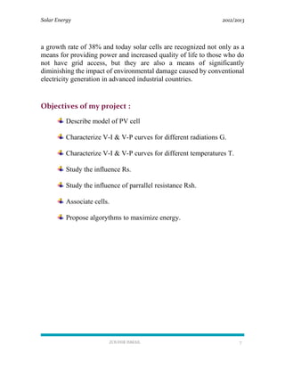 Solar Energy 2012/2013
ZOUHIR ISMAIL 7
a growth rate of 38% and today solar cells are recognized not only as a
means for providing power and increased quality of life to those who do
not have grid access, but they are also a means of significantly
diminishing the impact of environmental damage caused by conventional
electricity generation in advanced industrial countries.
Objectives of my project :
Describe model of PV cell
Characterize V-I & V-P curves for different radiations G.
Characterize V-I & V-P curves for different temperatures T.
Study the influence Rs.
Study the influence of parrallel resistance Rsh.
Associate cells.
Propose algorythms to maximize energy.
 