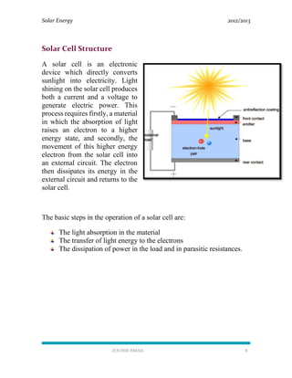 Solar Energy 2012/2013
ZOUHIR ISMAIL 8
Solar Cell Structure
A solar cell is an electronic
device which directly converts
sunlight into electricity. Light
shining on the solar cell produces
both a current and a voltage to
generate electric power. This
process requires firstly, a material
in which the absorption of light
raises an electron to a higher
energy state, and secondly, the
movement of this higher energy
electron from the solar cell into
an external circuit. The electron
then dissipates its energy in the
external circuit and returns to the
solar cell.
The basic steps in the operation of a solar cell are:
The light absorption in the material
The transfer of light energy to the electrons
The dissipation of power in the load and in parasitic resistances.
 