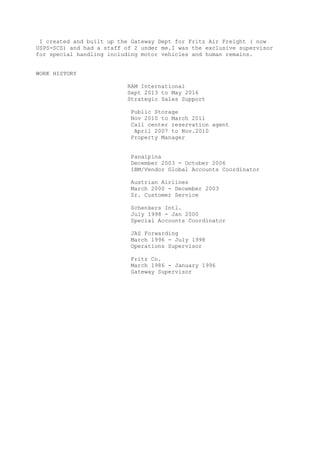I created and built up the Gateway Dept for Fritz Air Freight ( now
USPS-SCS) and had a staff of 2 under me.I was the exclusive supervisor
for special handling including motor vehicles and human remains.
WORK HISTORY
RAM International
Sept 2013 to May 2016
Strategic Sales Support
Public Storage
Nov 2010 to March 2011
Call center reservation agent
April 2007 to Nov.2010
Property Manager
Panalpina
December 2003 - October 2006
IBM/Vendor Global Accounts Coordinator
Austrian Airlines
March 2000 - December 2003
Sr. Customer Service
Schenkers Intl.
July 1998 - Jan 2000
Special Accounts Coordinator
JAS Forwarding
March 1996 - July 1998
Operations Supervisor
Fritz Co.
March 1986 - January 1996
Gateway Supervisor
 