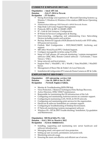 CURRENT EMPLOYE DETAIL
Organization : Ansal API Ltd.
Duration : Feb 17, 2014 to Present.
Designation : IT Excutive.
 Strong Knowledge and experience of Microsoft Operating Systems e.g
Window 7, Windows 8, Windows 10 & windows 2008 Server Operating
Systems .
 Administration &Manage WiFi Network’s &Wifi Devices& Router.
 Help Desk Call Center Support Management.
 Protocols: RIPv1 & RIP v2, EIGRP, OSPF.
 IP – Link & Grid Antenna Configuration.
 IP Printer & Services Configuration & Sharing .
 Interconnecting, configuring and administering Cisco Networking
Devices including routers and switches.
 Backup, Restore & Upgrade of IOS (Router & Switch) with TFTP utility,
IOS password recovery.
 Outlook Mail Configuration – POP/IMAP/SMTP, Archiving and
support.
 MD office Word/Excel/PPT/ Outlook Support.
 Configure manageable switches using VLANS.
 Setup of VoIP phones. (IT network monitoring / systems management
software CRM, MO), Remote Control software – GoToAssist / Team
Viewer / VNC/.
 Setup network and local printers.
 Support Win7 / Win2000 / XP / Win98 / Vista.Win2000 / Win2003
Server.
 Management of Share Files & Folder’s In Local Network.
 Installation &Configuration IP Camera & Dome Camera on RF & Cable.
EMPLOYMENT HISTORY
Organization : RT outsourcing services Ltd.
Duration : Jan 18, 2009 to Jan 25, 2011
Designation : Network Engineer/Admin.
 Monitor & Troubleshooting ISDN PRI link.
 Virus Protection / Removal Techniques/Data Backup/Recovery.
 Active Directory, DNS/ DHCP maintenance.
 Responsible for maintaining the OS infrastructure of the Lab.
 Configuring and maintaining Antivirus servers on customer support.
 Configuring & maintaining LAN, WAN, & WI-FI network.
 Configuring and maintaining print services for the organization.
 Hardware & software Installation on customer support.
 Configuring & Troubleshooting of Desktop Environment.
 IT Network monitoring/systems management software
 Windows 9X – XP2 & 2003 Trouble shooting/ Installation, Up-gradation
and Maintenance.
Organization: SRI Real Infra Pvt. Ltd.
Duration : Feb 2, 2011 to March 6, 2012
Designation : System Administrator.
 Installing, supporting and maintaining new server hardware and
software infrastructure.
 Managing email, anti-spam and virus protection.
 Setting up user accounts, permissions and passwords.
 Monitoring network usage.
 Ensuring the most cost-effective and efficient use of servers.
 