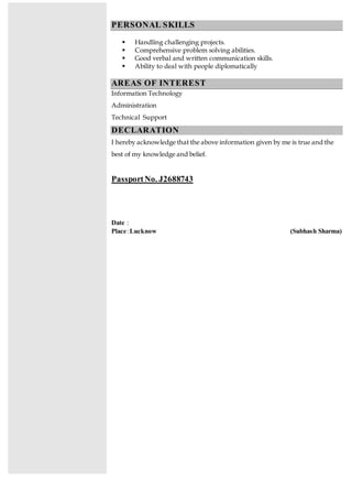 PERSONAL SKILLS
 Handling challenging projects.
 Comprehensive problem solving abilities.
 Good verbal and written communication skills.
 Ability to deal with people diplomatically
AREAS OF INTEREST
Information Technology
Administration
Technical Support
DECLARATION
I hereby acknowledge that the above information given by me is true and the
best of my knowledge and belief.
PassportNo. J2688743
Date :
Place:Lucknow (Subhash Sharma)
 