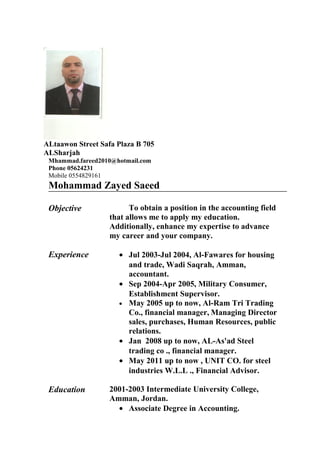 ALtaawon Street Safa Plaza B 705
ALSharjah
Mhammad.fareed2010@hotmail.com
Phone 05624231
Mobile 0554829161
Mohammad Zayed Saeed
Objective To obtain a position in the accounting field
that allows me to apply my education.
Additionally, enhance my expertise to advance
my career and your company.
Experience • Jul 2003-Jul 2004, Al-Fawares for housing
and trade, Wadi Saqrah, Amman,
accountant.
• Sep 2004-Apr 2005, Military Consumer,
Establishment Supervisor.
• May 2005 up to now, Al-Ram Tri Trading
Co., financial manager, Managing Director
sales, purchases, Human Resources, public
relations.
• Jan 2008 up to now, AL-As'ad Steel
trading co ., financial manager.
• May 2011 up to now , UNIT CO. for steel
industries W.L.L ., Financial Advisor.
Education 2001-2003 Intermediate University College,
Amman, Jordan.
• Associate Degree in Accounting.
 