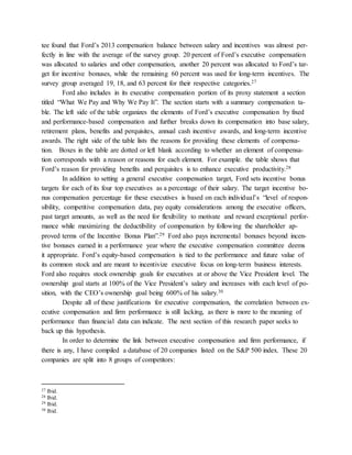 tee found that Ford’s 2013 compensation balance between salary and incentives was almost per-
fectly in line with the average of the survey group. 20 percent of Ford’s executive compensation
was allocated to salaries and other compensation, another 20 percent was allocated to Ford’s tar-
get for incentive bonuses, while the remaining 60 percent was used for long-term incentives. The
survey group averaged 19, 18, and 63 percent for their respective categories.27
Ford also includes in its executive compensation portion of its proxy statement a section
titled “What We Pay and Why We Pay It”. The section starts with a summary compensation ta-
ble. The left side of the table organizes the elements of Ford’s executive compensation by fixed
and performance-based compensation and further breaks down its compensation into base salary,
retirement plans, benefits and perquisites, annual cash incentive awards, and long-term incentive
awards. The right side of the table lists the reasons for providing these elements of compensa-
tion. Boxes in the table are dotted or left blank according to whether an element of compensa-
tion corresponds with a reason or reasons for each element. For example. the table shows that
Ford’s reason for providing benefits and perquisites is to enhance executive productivity.28
In addition to setting a general executive compensation target, Ford sets incentive bonus
targets for each of its four top executives as a percentage of their salary. The target incentive bo-
nus compensation percentage for these executives is based on each individual’s “level of respon-
sibility, competitive compensation data, pay equity considerations among the executive officers,
past target amounts, as well as the need for flexibility to motivate and reward exceptional perfor-
mance while maximizing the deductibility of compensation by following the shareholder ap-
proved terms of the Incentive Bonus Plan”.29 Ford also pays incremental bonuses beyond incen-
tive bonuses earned in a performance year where the executive compensation committee deems
it appropriate. Ford’s equity-based compensation is tied to the performance and future value of
its common stock and are meant to incentivize executive focus on long-term business interests.
Ford also requires stock ownership goals for executives at or above the Vice President level. The
ownership goal starts at 100% of the Vice President’s salary and increases with each level of po-
sition, with the CEO’s ownership goal being 600% of his salary.30
Despite all of these justifications for executive compensation, the correlation between ex-
ecutive compensation and firm performance is still lacking, as there is more to the meaning of
performance than financial data can indicate. The next section of this research paper seeks to
back up this hypothesis.
In order to determine the link between executive compensation and firm performance, if
there is any, I have compiled a database of 20 companies listed on the S&P 500 index. These 20
companies are split into 8 groups of competitors:
27 Ibid.
28 Ibid.
29 Ibid.
30 Ibid.
 