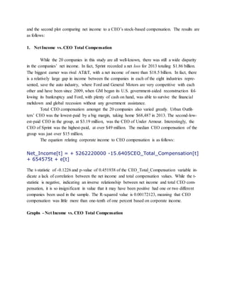 and the second plot comparing net income to a CEO’s stock-based compensation. The results are
as follows:
1. Net Income vs. CEO Total Compensation
While the 20 companies in this study are all well-known, there was still a wide disparity
in the companies’ net income. In fact, Sprint recorded a net loss for 2013 totaling $1.86 billion.
The biggest earner was rival AT&T, with a net income of more than $18.5 billion. In fact, there
is a relatively large gap in income between the companies in each of the eight industries repre-
sented, save the auto industry, where Ford and General Motors are very competitive with each
other and have been since 2009, when GM began its U.S. government-aided reconstruction fol-
lowing its bankruptcy and Ford, with plenty of cash on hand, was able to survive the financial
meltdown and global recession without any government assistance.
Total CEO compensation amongst the 20 companies also varied greatly. Urban Outfit-
ters’ CEO was the lowest-paid by a big margin, taking home $68,487 in 2013. The second-low-
est-paid CEO in the group, at $3.19 million, was the CEO of Under Armour. Interestingly, the
CEO of Sprint was the highest-paid, at over $49 million. The median CEO compensation of the
group was just over $15 million.
The equation relating corporate income to CEO compensation is as follows:
Net_Income[t] = + 5262220000 -15.6405CEO_Total_Compensation[t]
+ 654575t + e[t]
The t-statistic of -0.1226 and p-value of 0.451938 of the CEO_Total_Compensation variable in-
dicate a lack of correlation between the net income and total compensation values. While the t-
statistic is negative, indicating an inverse relationship between net income and total CEO com-
pensation, it is so insignificant in value that it may have been positive had one or two different
companies been used in the sample. The R-squared value is 0.00172123, meaning that CEO
compensation was little more than one-tenth of one percent based on corporate income.
Graphs - Net Income vs. CEO Total Compensation
 