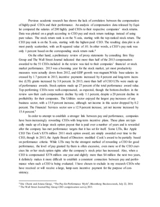 Previous academic research has shown the lack of correlation between the compensation
of highly-paid CEOs and their performance. An analysis of compensation data released by Equi-
lar compared the salaries of 200 highly paid CEOs to their respective companies’ stock returns.
Data was plotted on a graph according to CEO pay and stock return rankings instead of using
pure values. The stock return rank is on the Y-axis, starting with the top-ranked stock return. The
CEO pay rank is on the X-axis, starting with the highest-paid CEO. The resulting data plot is al-
most purely scattershot, with an R-squared value of .01. In other words, a CEO’s pay rank was
only 1 percent based on the corresponding stock return rank.4
On the other hand, a preliminary review of proxy statements by consulting firm Hay
Group and The Wall Street Journal indicated that more than half of the 2013 compensation
awarded to the 51 CEOs included in the review was tied to their companies’ financial or stock
market performance. 2013 was a booming year for the stock market, yet most productivity
measures were actually down from 2012, and GDP growth was stagnant.While base salaries in-
creased by 1.7 percent in 2013, incentive payments increased by 4 percent and long-term incen-
tive (LTI) grants increased by 3.8 percent. In 2013, more than half of CEO LTIs were made up
of performance awards. Stock options made up 27 percent of the total performance award value.
Top-performing CEOs were well-compensated, as expected, though the bottom-dwellers in the
review saw their cash compensation decline by only 1.1 percent, despite a 20 percent decline in
profitability for their companies. The Utilities sector enjoyed the largest pay increases of any
business sector, with a 15.9 percent increase, although net income in this sector dropped by 0.2
percent. The Financial Services sector saw a 12.9 percent increase, yet net income increased by
15.4 percent.5
In order to attempt to establish a stronger link between pay and performance, companies
have been increasingly rewarding CEOs with long-term incentive plans. These plans are typi-
cally made up of a large stock option payout that is paid over a number of years and is rewarded
after the company has met performance targets that it has set for itself. Some LTIs, like Apple
CEO Tim Cook’s $376 million 2011 stock option award, are simply awarded over time to the
CEO, though in 2013, the Apple Board of Directors modified Cook’s award to be partially based
on performance criteria. While LTIs may be the strongest method of rewarding a CEO for good
performance, the level of pay granted by them is often excessive, even more so if the CEO exer-
cises his or her stock option rights after the company’s stock price has increased. Also, when a
CEO is compensated $378 million one year and slightly more than $4 million the next two years,
it definitely makes it more difficult to establish a consistent connection between pay and perfor-
mance when such a CEO is being evaluated. I have chosen to exclude in my research CEOs who
have received or will receive a large, lump-sum incentive payment for the purpose of con-
sistency.
4 Eric Chemi and Ariana Giorgi, “The Pay-for-Performance Myth”, Bloomberg Businessweek, July 22, 2014.
5 The Wall Street Journal/Hay Group CEO compensation survey 2013.
 