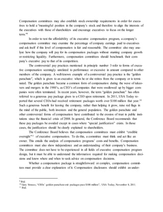 Compensation committees may also establish stock ownership requirements in order for execu-
tives to hold a “meaningful position in the company’s stock and therefore to align the interests of
the executives with those of shareholders and encourage executives to focus on the longer
term.”9
In order to test the affordability of its executive compensation program, a company’s
compensation committee may examine the percentage of company earnings paid to executives
and ask itself if this level of compensation is fair and reasonable. The committee also may ana-
lyze how the company will pay for its compensation packages without stunting company growth
or restricting liquidity. Furthermore, compensation committees should benchmark their com-
pany’s executive pay to that of its competition.
The controversial pay practices mentioned in principle number 3 refer to forms of execu-
tive compensation seemingly unrelated to performance or excessive in amount compared to other
members of the company. A well-known example of a controversial pay practice is the “golden
parachute”, which is given to an executive when he or she retires from the company or is termi-
nated. The golden parachute became a common form of compensation during the wave of takeo-
vers and mergers in the 1980’s, as CEO’s of companies that were swallowed up by bigger com-
panies were often terminated. In recent years, however, the term “golden parachute” has often
referred to a generous pay package given to a CEO upon retirement. In 2011, USA Today re-
ported that several CEOs had received retirement packages worth over $100 million that year.10
Such a generous benefit for leaving the company, rather than helping it grow, raise red flags in
the mind of the public, both investors and the general population. The golden parachute and
other controversial forms of compensation have contributed to the erosion of trust in public insti-
tutions since the financial crisis of 2008. In general, the Conference Board recommends that
these pay packages be avoided except in cases where “special justification” exists. In those
cases, the justification should be clearly explained to shareholders.
The Conference Board believes that compensation committees must exhibit “credible
oversight”11 of executive compensation. To do this, a committee must think and act like an
owner. This entails the analysis of compensation programs’ costs and benefits. Compensation
committees must also show independence and an understanding of their company’s business.
The committee does not have to be experienced in all fields of executive compensation program
design, but it must be able to understand the information required for making compensation deci-
sions and know where and when to seek advice on compensation decisions.
Whether a compensation package is straightforward or complex, compensation commit-
tees must provide a clear explanation of it. Compensation disclosures should exhibit an under-
9 Ibid.
10 Gary Strauss, “CEOs’ golden parachute exit packages pass $100 million”, USA Today, November 8, 2011.
11 Ibid.
 