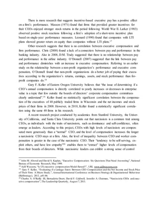 There is more research that suggests incentive-based executive pay has a positive effect
on a firm’s performance. Masson (1971) found that firms that provided greater incentives for
their CEOs enjoyed stronger stock returns in the period following World War II. Larker (1983)
observed positive stock reactions following a firm’s adoption of a short-term incentive plan
based on single-year performance measures. Leonard (1990) found that companies with LTI
plans showed greater return on equity than companies without LTI plans.17
Other research suggests that there is no correlation between executive compensation and
firm performance. Chris (2008) found a lack of a connection between pay and performance in the
banking industry. Also in 2008, D.M. Trudy suggested that there is no relationship between pay
and performance in the airline industry. O’Donnell (2007) suggested that the link between pay
and performance diminishes with an increase in executive compensation. Referring to an earlier
study on the relationship between a non-profit organization’s performance and executive com-
pensation, O’Donnell found that non-profit organizations do a better job of paying their execu-
tives according to the organization’s returns, earnings, assets, and stock performance than for-
profit companies do.18
Gary F. Keller of Eastern Oregon University believes that “the issue of determining if a
CEO’s annual compensation is directly correlated to yearly increases or decreases in enterprise
value is a topic that few outside the boards of directors’ corporate compensation committees
clearly understand”.19 Keller found no statistically significant correlation between the compensa-
tion of the executives of 48 publicly traded firms in Wisconsin and the net incomes and stock
prices of their firms in 2008. However, in 2010, Keller found a statistically significant correla-
tion using the same 48 firms in his research.
A recent research project conducted by academics from Stanford University, the Univer-
sity of California, and Santa Clara University points out that narcissism is a common trait among
CEOs, as individuals with the traits of narcissism, such as dominance and self-confidence, often
emerge as leaders. According to this project, CEOs with high levels of narcissism are compen-
sated more generously than a “normal” CEO, and the level of compensation increases the longer
a narcissistic CEO stays at a firm. Also, the level of inequality between CEO and worker com-
pensation is greater in the case of the narcissistic CEO. Their “tendency to be self-serving, ex-
ploit others, and have low empathy”20 enables them to “extract” higher levels of compensation
from their boards of directors. While narcissistic leaders can exhibit a strong sense of control
17 John M. Abowd and David S. Kaplan, “Executive Compensation: Six Questions That Need Answering”, National
Bureau of Economic Research, May 1999.
18 Adil Waseem, “Is US executive compensation Model flawed?”, URL www.adilwaseem.com.
19 Gary F. Keller, “Evaluating if a Linkage Exists Between CEO Compensation and the Net Income and Stock Price
of Their Firm: A Micro Study.”, AnnualInternational Conference on Business Strategy & Organizational Behaviour
(BizStrategy), 2013, p81-86.
20 Charles A. O’Reilly III, Bernadette Doerr, David F. Caldwell, Jennifer A. Chatman, “Narcissistic CEOs and exec-
utive compensation”, The Leadership Quarterly, August 7, 2013.
 