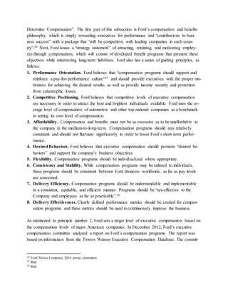 Determine Compensation”. The first part of this subsection is Ford’s compensation and benefits
philosophy, which is simply rewarding executives for performance and “contributions to busi-
ness success” with a package that “will be competitive with leading companies in each coun-
try”.24 Next, Ford issues a “strategy statement” of attracting, retaining, and motivating employ-
ees through compensation, which will consist of developed benefit programs that promote these
objectives while minimizing long-term liabilities. Ford also has a series of guiding principles, as
follows:
1. Performance Orientation. Ford believes that “compensation programs should support and
reinforce a pay-for-performance culture”25 and should provide executives with the proper mo-
tivation for achieving the desired results, as well as provide income security and protection
from catastrophic losses.
2. Competitive Positioning. Ford believes that competitive levels of executive compensation
are necessary in order to attract the best and brightest individuals available. Ford uses the av-
erage level of compensation of automotive and other top national companies as a benchmark
in setting its own level of compensation.
3. Affordability. Compensation and benefits must not be so excessive as to be unaffordable to
the company in the medium-to-long-term. Compensation programs should stay relatively
consistent and should not fluctuate significantly in order to boost Ford’s short-term perfor-
mance.
4. DesiredBehaviors. Ford believes that executive compensation should promote “desired be-
haviors” and support the company’s business objectives.
5. Flexibility. Compensation programs should be individualized where appropriate.
6. Consistency and Stability. While compensation programs may be tailored to individuals,
these programs should be consistent between Ford divisions worldwide, as far as pay levels
are concerned.
7. Delivery Efficiency. Compensation programs should be understandable and implementable
in a consistent, equitable, and efficient manner. Programs should be “tax-effective to the
Company and employees as far as practicable”.26
8. Delivery Effectiveness. Clearly defined performance metrics should be created for compen-
sation programs, and these metrics should be used to continuously improve the business.
As mentioned in principle number 2, Ford sets a target level of executive compensation based on
the compensation levels of major American companies. In December 2012, Ford’s executive
compensation committee analyzed a report on Ford’s compensation programs. The report was
based on information from the Towers Watson Executive Compensation Database. The commit-
24 Ford Motor Company 2014 proxy statement.
25 Ibid.
26 Ibid.
 