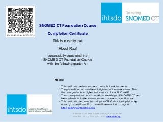 SNOMED CT Foundation Course
Completion Certificate
This is to certify that
Abdul Rauf
successfully completed the
SNOMED CT Foundation Course
with the following grade: A+
Notes:
1. This certificate confirms successful completion of the course.
2. The grade shown is based on uninvigilated online assessments. The
five pass grades from highest to lowest are: A+, A, B, C and D.
3. The course provides basic foundational knowledge of SNOMED CT and
forms a basis for further more advanced courses on specific areas.
4. This certificate can be verified using the QR Code at the top left or by
entering the certificate ID on the certificate verification page at
http://elearning.ihtsdotools.org.
Certificate ID: 653eaa10-48fe-11e6-acb3-f5f7fc25d5e4
Issued on 13 July 2016 by IHTSDO (www.ihtsdo.org)
653eaa10-48fe-11e6-acb3-f5f7fc25d5e4
Powered by TCPDF (www.tcpdf.org)
 
