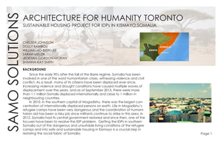 SAMOSOLUTIONS
SUSTAINABLE HOUSING PROJECT FOR IDPs IN KISMAYO,SOMALIA
ARCHITECTURE FOR HUMANITY TORONTO
CHELSEA JOHNSON
DOLLY KAMBOJ
WILLIAM HO-BEEN LEE
SARAH MILLER
JEDIDIAH GORDON-MORAN
SHANNA-KAY SMITH
BACKGROUND
	 Since the early 90's after the fall of the Barre regime, Somalia has been
involved in one of the worst humanitarian crises, witnessing violence and civil
conflict. As a result, many of its citizens have been displaced ever since.
Increasing violence and drought conditions have caused multiple waves of
displacement over the years, and as of September 2013, there were more
than 1.1 million Somalis displaced internationally and close to 1 million in
neighbouring countries.
	 In 2010, in the southern capital of Mogadishu, there was the largest con-
centration of internationally displaced persons on earth. Life in Mogadishu’s
refugee camps have been very dangerous and the coordination of humani-
tarian aid has been a risky job since militants continue to strike in this area. In
2012, Somalia had its central government restored and since then, one of the
focuses have been to resolve the IDP problem. Getting the IDPs in southern
Somalia out of the dangerous and unsuitable living conditions of the refugee
camps and into safe and sustainable housing in Kismayo is a crucial step in
restoring the social fabric of Somalia. Page 1
 