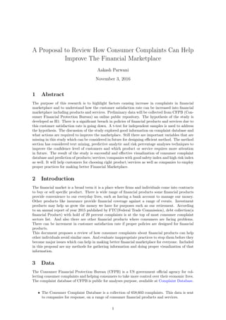 A Proposal to Review How Consumer Complaints Can Help
Improve The Financial Marketplace
Aakash Parwani
November 3, 2016
1 Abstract
The purpose of this research is to highlight factors causing increase in complaints in ﬁnancial
marketplace and to understand how the customer satisfaction rate can be increased into ﬁnancial
marketplace including products and services. Preliminary data will be collected from CFPB (Con-
sumer Financial Protection Bureau) an online public repository. The hypothesis of the study is
developed as H1: There is a signiﬁcant breach in policies of ﬁnancial products and services due to
this customer satisfaction rate is going down. A t-test for independent samples is used to address
the hypothesis. The discussion of the study explored good information on complaint database and
what actions are required to improve the marketplace. Still there are important variables that are
missing in this study which can be considered in future for designing eﬃcient method. The method
section has considered text mining, predictive analytic and risk percentage analyses techniques to
improve the conﬁdence level of customers and which product or service requires more attention
in future. The result of the study is successful and eﬀective visualization of consumer complaint
database and prediction of products/services/companies with good safety index and high risk index
as well. It will help customers for choosing right product/services as well as companies to employ
proper practices for making better Financial Marketplace.
2 Introduction
The ﬁnancial market is a broad term it is a place where ﬁrms and individuals come into contracts
to buy or sell speciﬁc product. There is wide range of ﬁnancial products some ﬁnancial products
provide convenience to our everyday lives, such as having a bank account to manage our money.
Other products like insurance provide ﬁnancial coverage against a range of events. Investment
products may help us grow the money we have for purposes such as our retirement. According
to an annual report of year 2015 published by FTC(Federal Trade Commission), debt collection(a
ﬁnancial Product) with hold of 29 percent complaints is at the top of most consumer complaint
sectors list. And also there are other ﬁnancial products where consumers are facing problems.
There can be increment in customer satisfaction rate if proper policies are designed for ﬁnancial
products.
This document proposes a review of how consumer complaints about ﬁnancial products can help
other individuals avoid similar ones. And evaluate inappropriate practices to stop them before they
become major issues which can help in making better ﬁnancial marketplace for everyone. Included
in this proposal are my methods for gathering information and doing proper visualization of that
information.
3 Data
The Consumer Financial Protection Bureau (CFPB) is a US government oﬃcial agency for col-
lecting consumer complaints and helping consumers to take more control over their economic lives.
The complaint database of CFPB is public for analyses purpose, available at Complaint Database.
• The Consumer Complaint Database is a collection of 658,603 complaints. This data is sent
to companies for response, on a range of consumer ﬁnancial products and services.
1
 