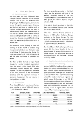 Page | 3
II. STUDY AREA & DATA
A. Indus River Basin
The Indus River is a major river which flows
through Pakistan. It also has courses through
western Tibet in China and Northern India.
Originating in the Tibetan plateau and runs in a
course through the Ladakh region of Jammu
and Kashmir, and enter in extreme north of
Pakistan through Skardu region and flows to
merge into the Arabian Sea. The total length of
the river is 3,180 km and has a total drainage
area exceeding 1,165,000 km2. Its estimated
annual flow stands at around 207 km3, making
it the 21st largest river in the world in terms of
annual flow.
The monsoon season starting in June and
carrying on to the month of October bring
heavy rainfall with them and the region has a
long history of floods occurring during this
time. And those of 1956, 1973, 1976, and 1992
are the most noticeable in damages and
extent.
The flood of 2010 (termed as Super Flood)
though has a smaller (or about equal) extent
than the others major floods (the ones
mentioned above) caused the greatest
damage. This may have been due to the timing
of the flood, locations of the embankment
breaches, and the significant increase in
economic development that had occurred in
the floodplains by 2010.
B. Ramsar Sites
As of March 2013, there are nineteen Ramsar
sites, covering an area of 1,343,627 hectares
(3,320,170 acres) in Pakistan.
The three areas being studied in the Sindh
region are the; a) Drigh Lake one of the
wetland identified directly in the first
convection b) Indus Dolphin Reserve added in
2001 c) Deh Akro-Ii Desert Wetland Complex
added in 2002.
Drigh lake is directly sustained by the Indus
River and some local monsoon rains. The lake
has an area of 164 hectors.
The Indus Dolphin Reserve stretches a
distance of 170 km, from the Sukkur Barrage
upstream to the Guddu Barrage. The river
stretch is critical for the survival of Indus
Dolphins (some 500 in number). It has an area
of approximately 125,000 hectors.
Deh Akro-Ii Desert Wetland Complex is located
about 300 km form Karachi. It has an
approximately 36 lakes and cover an area of
20,500 hectors. This wetland has a horde of
endangered spices and declared a Wildlife
Sanctuary in 1998.
C. Satellite Remote Sensing Data for
Flood Extent Mapping
We used MODIS for flood inundation mapping.
MODIS instruments onboard NASA’s Terra and
Aqua satellites offer a unique combination of
quasi-global daily coverage with acceptable
spatial resolution. These capabilities are being
utilized for flood monitoring at regional and
global scales. Brakenridge et al. [3], [4]
demonstrated that MODIS data can be used to
distinguish between flooded and nonflooded
areas with suitable spatial resolution. This can
be very crucial in regions where no other
means of flood monitoring are available.
YEAR DIRECT LOSSES LOST LIVES AFFECTED VILLAGES FLOODED AREAS
1956 148 160 11,609 74,406
1973 2,388 474 9,719 41,472
1976 1,621 425 18,390 81,920
1992 1,400 1,008 13,208 38,758
2010 10,056 1,600 NA 38,600
Table 1. Information of major floods that happened in the flood plains of Indus
 