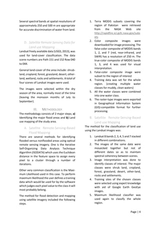 Page | 4
Several spectral bands at spatial resolutions of
approximately 250 and 500 m are appropriate
for accurate discrimination of water from land.
D. Satellite Remote Sensing Data for
Land use Mapping
Landsat freely available data (USGS, 2013), was
used for land-cover classification. The data
scene numbers are Path 151 and 152 Row 040
to 044.
General land-cover of the area include: shrub-
land, cropland, forest, grassland, desert, other-
land, wetland, rocks and settlements. A total of
four scenes of Landsat images were used.
The images were selected within the dry
season of the area, normally most of the time
(leaving the monsoon months of July to
September).
III. METHODOLOGY
The methodology consists of 2 major steps; a)
Identifying the major flood areas and b) Land
use mapping of the study area.
A. Satellite Remote-Sensing-Based
Flood Mapping
There are several methods for identifying
flooded versus nonflooded areas using optical
remote sensing imagery. One is the Iterative
Self-Organizing Data Analysis Technique
Algorithm (ISODATA) which uses the Euclidean
distance in the feature space to assign every
pixel to a cluster through a number of
iterations.
Other very common classification is the Maxi-
mum Likelihood used in this case. To perform
maximum likelihood the user defines a training
data which would be used for by the software
which judges each pixel value to the class it will
most probably belong.
The method for flood detection and mapping
using satellite imagery included the following
steps.
1. Terra MODIS subsets covering the
region of Pakistan were retrieved
from the NASA Web site
http://rapidfire.sci.gsfc.nasa.gov/subs
ets
2. Color composite images were
downloaded for image processing. The
false-color composite of MODIS bands
1, 2, and 7 (red, near-infrared, and
SWIR) has a resolution of 250 m. The
true-color composite of MODIS bands
1, 3, and 4 was used for visual
interpretation.
3. False-color composite image were
subset to the region of interest
4. Training data was set for the whole
region. (creating multiple water
classes for muddy, clean waters)
5. All the water classes were combined
into one water class.
6. The raster-type images were exported
in Geographical Information System
(GIS)-compatible format for further
processing.
B. Satellite Remote-Sensing-Based
Land use Mapping
The method for the classification of land use
using the Landsat images was:
1. Landsat 8 bands 2, 3, 4, 5 and 7 stacked
in different combinations.
2. The images of the same date were
mosaicked together but not of
different dates so as to maintain
spectral coherency between scenes.
3. Image interpretation was done to
identify classes of interest. The major
classes were shrub land, cropland,
forest, grassland, desert, other-land,
rocks and settlements.
4. Training sites of the chosen classes
were selected using expert knowledge
with aid of Google Earth GeoEye
images.
5. Maximum likelihood classifier was
used again to classify the whole
region.
 