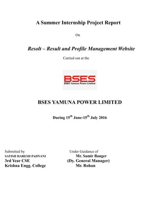 A Summer Internship Project Report
On
Resolt – Result and Profile Management Website
Carried out at the
BSES YAMUNA POWER LIMITED
During 15th
June-15th
July 2016
Submitted by Under Guidance of
SATISH HARESH PADNANI Mr. Samir Banger
3rd Year CSE (Dy. General Manager)
Krishna Engg. College Mr. Rohan
 
