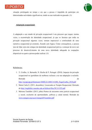 Escola Superior de Saúde
Anabela Fernandes 20160012 OT 2 2-11-2016
situação prolongada no tempo e em que a pessoa é impedida de participar em
determinadas actividades significativas, tendo ou nao realizado no passado. (1)
Adaptação ocupacional:
A adaptação a um estado de privação ocupacional é um processo que requer, muitas
vezes, a reconstrução da identidade ocupacional, já que os factores que estão na
privação ocupacional algumas vezes, tornam impossível a continuidade de uma
narrativa ocupacional já existente, ficando sem logica. Como consequência, a pessoa
tem de lidar com este colapso da identidade ocupacional prévia e começar de novo um
processo de desenvolvimento de uma nova identidade adequada às ocupações
disponíveis as quais a pessoa poder realizar. (1)
Referências:
1. T. Coelho, A. Bernardo, N. Rocha & P. Portugal. (2010). Impacto da privação
ocupacional no quotidiano de mulheres reclusas e na sua adaptação à reclusão.
Retirado de
http://recipp.ipp.pt/bitstream/10400.22/1408/1/COM_TiagoCoelho_2010.pdf
2. María Carla S. (2011, dezembro). Licenciada en Terapia Ocupacional. Retirado
de http://imgbiblio.vaneduc.edu.ar/fulltext/files/TC111525.pdf
3. Mariana Tundidor. (2013, julho) Puntos de encuentro entre justicia ocupacional
y social, exclusión de oportunidades, pobreza y salud mental. Retirado de
www.margen.org/suscri/margen69/tundidor.pdf
 