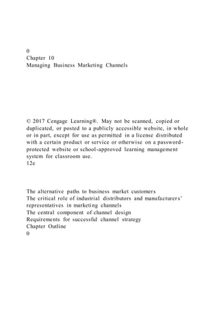 0
Chapter 10
Managing Business Marketing Channels
© 2017 Cengage Learning®. May not be scanned, copied or
duplicated, or posted to a publicly accessible website, in whole
or in part, except for use as permitted in a license distributed
with a certain product or service or otherwise on a password-
protected website or school-approved learning management
system for classroom use.
12e
The alternative paths to business market customers
The critical role of industrial distributors and manufacturer s’
representatives in marketing channels
The central component of channel design
Requirements for successful channel strategy
Chapter Outline
0
 