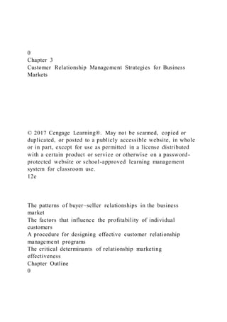 0
Chapter 3
Customer Relationship Management Strategies for Business
Markets
© 2017 Cengage Learning®. May not be scanned, copied or
duplicated, or posted to a publicly accessible website, in whole
or in part, except for use as permitted in a license distributed
with a certain product or service or otherwise on a password-
protected website or school-approved learning management
system for classroom use.
12e
The patterns of buyer–seller relationships in the business
market
The factors that influence the profitability of individual
customers
A procedure for designing effective customer relationship
management programs
The critical determinants of relationship marketing
effectiveness
Chapter Outline
0
 