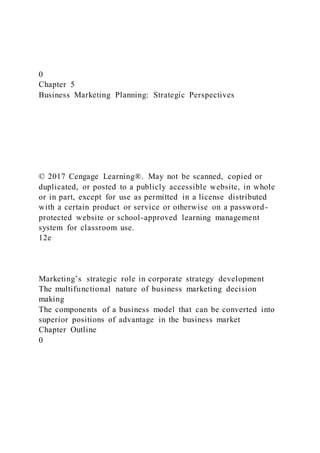 0
Chapter 5
Business Marketing Planning: Strategic Perspectives
© 2017 Cengage Learning®. May not be scanned, copied or
duplicated, or posted to a publicly accessible website, in whole
or in part, except for use as permitted in a license distributed
with a certain product or service or otherwise on a password-
protected website or school-approved learning management
system for classroom use.
12e
Marketing’s strategic role in corporate strategy development
The multifunctional nature of business marketing decision
making
The components of a business model that can be converted into
superior positions of advantage in the business market
Chapter Outline
0
 