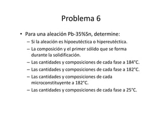 Problema 6
• Para una aleación Pb-35%Sn, determine:
– Si la aleación es hipoeutéctica o hipereutéctica.
– La composición y el primer sólido que se forma
durante la solidificación.
– Las cantidades y composiciones de cada fase a 184°C.
– Las cantidades y composiciones de cada fase a 182°C.
– Las cantidades y composiciones de cada
microconstituyente a 182°C.
– Las cantidades y composiciones de cada fase a 25°C.
 