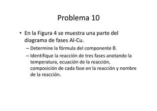 Problema 10
• En la Figura 4 se muestra una parte del
diagrama de fases Al-Cu.
– Determine la fórmula del componente θ.
– Identifique la reacción de tres fases anotando la
temperatura, ecuación de la reacción,
composición de cada fase en la reacción y nombre
de la reacción.
 