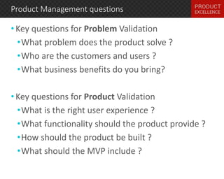 Product Management questions 
• Key questions for Problem Validation 
•What problem does the product solve ? 
•Who are the customers and users ? 
•What business benefits do you bring? 
• Key questions for Product Validation 
•What is the right user experience ? 
•What functionality should the product provide ? 
•How should the product be built ? 
•What should the MVP include ? 
 