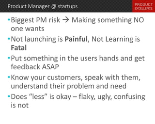 Product Manager @ startups 
•Biggest PM risk  Making something NO 
one wants 
•Not launching is Painful, Not Learning is 
Fatal 
•Put something in the users hands and get 
feedback ASAP 
•Know your customers, speak with them, 
understand their problem and need 
•Does “less” is okay – flaky, ugly, confusing 
is not 
 