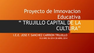 Proyecto de Imnovacion 
Educativa 
“ TRUJILLO CAPITAL DE LA 
CULTURA” 
I.E.E. JOSE F. SANCHEZ CARRION TRUJILLO 
R.D.NRO 36-2014 28 ABRIL 2014 
 