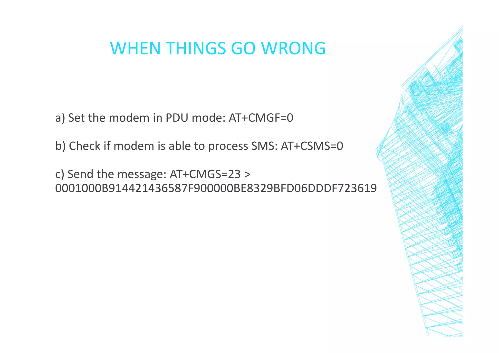 WHEN THINGS GO WRONG

a) Set the modem in PDU mode: AT+CMGF=0
b) Check if modem is able to process SMS: AT+CSMS=0
c) Send the message: AT+CMGS=23 >
0001000B914421436587F900000BE8329BFD06DDDF723619

 